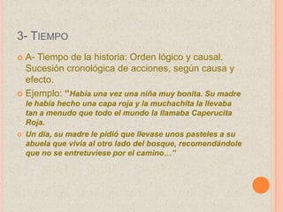 3- TIEMPO
 A- Tiempo de la historia: Orden lógico y causal.
Sucesión cronológica de acciones, según causa y
efecto.
 Ejemplo: “Había una vez una niña muy bonita. Su madre
le había hecho una capa roja y la muchachita la llevaba
tan a menudo que todo el mundo la llamaba Caperucita
Roja.
 Un día, su madre le pidió que llevase unos pasteles a su
abuela que vivía al otro lado del bosque, recomendándole
que no se entretuviese por el camino…”
 