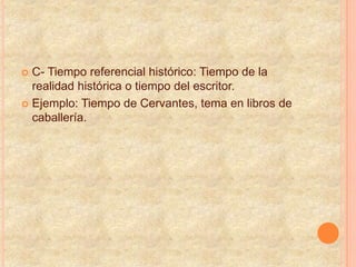  C- Tiempo referencial histórico: Tiempo de la
realidad histórica o tiempo del escritor.
 Ejemplo: Tiempo de Cervantes, tema en libros de
caballería.
 
