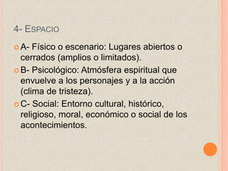 4- ESPACIO
 A- Físico o escenario: Lugares abiertos o
cerrados (amplios o limitados).
 B- Psicológico: Atmósfera espiritual que
envuelve a los personajes y a la acción
(clima de tristeza).
 C- Social: Entorno cultural, histórico,
religioso, moral, económico o social de los
acontecimientos.
 