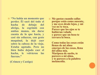  “No había un momento que
perder. Él sacó del todo el
hacha de debajo del
abrigo, la esgrimió con
ambas manos, sin darse
cuenta de lo que hacía, y
casi sin esfuerzo, con gesto
maquinal, la dejó caer
sobre la cabeza de la vieja.
Estaba agotado. Pero no
bien hubo dejado caer el
hacha, le volvieron las
fuerzas.”
(Crimen y Castigo)
 Me gustas cuando callas
porque estás como ausente,
y me oyes desde lejos, y mi
voz no te toca.
Parece que los ojos se te
hubieran volado
y parece que un beso te
cerrara la boca.
Como todas las cosas están
llenas de mi alma
emerges de las cosas, llena
del alma mía.
Mariposa de sueño, te
pareces a mi alma,
y te pareces a la palabra
melancolía.
 