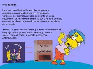 Introducción:
La obras narrativas están escritas en prosa y
representan mundos ficticios con extensiones
variables, por ejemplo, a veces se cuenta un único
suceso con un mínimo de elemento como lo es el cuento;
otras veces el mundo narrado es amplio como es el caso
de la novela.
*Prosa: La prosa es una forma que toma naturalmente el
lenguaje para expresar los conceptos, y no está
sujeta, como el verso, a medida y cadencia
determinadas.
 
