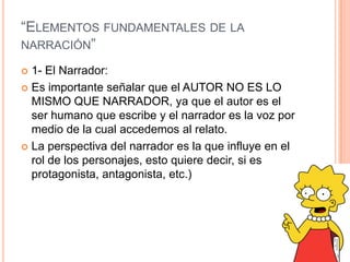 “ELEMENTOS FUNDAMENTALES DE LA
NARRACIÓN”
 1- El Narrador:
 Es importante señalar que el AUTOR NO ES LO
MISMO QUE NARRADOR, ya que el autor es el
ser humano que escribe y el narrador es la voz por
medio de la cual accedemos al relato.
 La perspectiva del narrador es la que influye en el
rol de los personajes, esto quiere decir, si es
protagonista, antagonista, etc.)
 