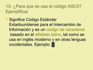 13- ¿Para que se usa el código ASCII?
Ejemplificar
Significa Código Estándar
Estadounidense para el Intercambio de
Información y es un código de caracteres
basado en el alfabeto latino, tal como se
usa en inglés moderno y en otras lenguas
occidentales. Ejemplo: ▓
 