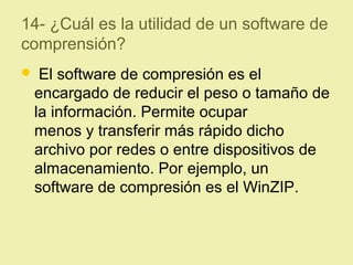 14- ¿Cuál es la utilidad de un software de
comprensión?
 El software de compresión es el
encargado de reducir el peso o tamaño de
la información. Permite ocupar
menos y transferir más rápido dicho
archivo por redes o entre dispositivos de
almacenamiento. Por ejemplo, un
software de compresión es el WinZIP.
 
