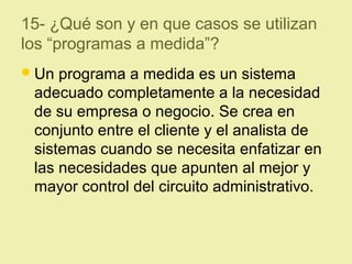 15- ¿Qué son y en que casos se utilizan
los “programas a medida”?
Un programa a medida es un sistema
adecuado completamente a la necesidad
de su empresa o negocio. Se crea en
conjunto entre el cliente y el analista de
sistemas cuando se necesita enfatizar en
las necesidades que apunten al mejor y
mayor control del circuito administrativo.
 