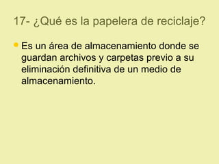 17- ¿Qué es la papelera de reciclaje?
Es un área de almacenamiento donde se
guardan archivos y carpetas previo a su
eliminación definitiva de un medio de
almacenamiento.
 