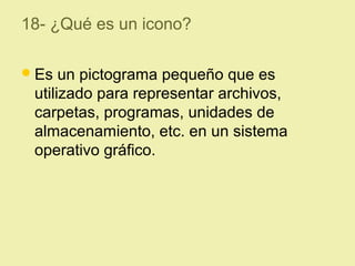 18- ¿Qué es un icono?
Es un pictograma pequeño que es
utilizado para representar archivos,
carpetas, programas, unidades de
almacenamiento, etc. en un sistema
operativo gráfico.
 