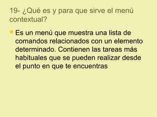 19- ¿Qué es y para que sirve el menú
contextual?
Es un menú que muestra una lista de
comandos relacionados con un elemento
determinado. Contienen las tareas más
habituales que se pueden realizar desde
el punto en que te encuentras
 
