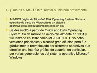 4- ¿Qué es el MS- DOS? Relatar su historia brevemente
 MS-DOS (siglas de MicroSoft Disk Operating System, Sistema
operativo de disco de Microsoft) es un sistema
operativo para computadoras basados en x86
 Se desarrolló a partir de Quick and Dirty Operating
System. Su desarrollo se inició oficialmente en 1981 y
fue lanzado en 1982 como MS-DOS 1.0. Tuvo ocho
versiones principales y alcanzó gran difusión pero fue
gradualmente reemplazado por sistemas operativos que
ofrecían una interfaz gráfica de usuario, en particular,
por varias generaciones del sistema operativo Microsoft
Windows.
 