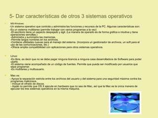 5- Dar características de otros 3 sistemas operativos
 MS-Windows:
-Un sistema operativo que controla y administra las funciones y recursos de la PC. Algunas características son:
-Es un sistema multitarea (permite trabajar con varios programas a la vez)
-El escritorio tiene un aspecto despejado y ágil. (La manera de operarlo es de forma gráfica e intuitiva y tiene
operaciones sencillas.)
-Administra y suministra las memorias.
-Permite largos nombres en los archivos.
-Contiene utilidades nuevas para el manejo del sistema. (Incorpora un gestionador de archivos, un soft para el
uso de las comunicaciones, etc.)
-Ofrece amplia compatibilidad con aplicaciones para otros sistemas operativos.
 Linux:
-Es libre, es decir que no se debe pagar ninguna licencia a ninguna casa desarrolladora de Software para poder
usarlo.
-El sistema viene acompañado de un código de fuentes. Permite que pueda ser modificado por usuarios que
sepa programar.
-Es multitarea y multiusuario.
 Mac os:
- Apoya la separación estricta entre los archivos del usuario y del sistema para una seguridad máxima contra los
programas maliciosos.
- Incluye el cifrado de discos.
- Apple no permite que OS X ejecute en hardware que no sea de Mac, así que la Mac es la única manera de
ejecutar los tres sistemas operativos en la misma máquina.
 