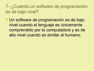 7- ¿Cuándo un software de programación
es de bajo nivel?
Un software de programación es de bajo
nivel cuando el lenguaje es únicamente
comprendido por la computadora y es de
alto nivel cuando es similar al humano.
 