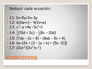 EJERCICIOS
 Reducir cada ecuación:
 1.1: 3x+5y+2x-3y
 1.2: 6(2w+v) – 4(2v+w)
 1.3: 𝑎2- a +4a -3𝑎2+1
 1.4:
1
3
(15d + 3c) -
1
2
(8c – 10d)
 1.5: (7ab – 2c + 8) – (8ab - 5c + 4)
 1.6: 6a-{2b + [3 – (a + b) + (5a -2)]}
 1.7: (2a𝑏2)(3𝑎4𝑏𝑐2)
 