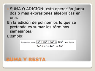 SUMA Y RESTA
 SUMA O ADICIÓN: esta operación junta
dos o mas expresiones algebraicas en
una.
En la adición de polinomios lo que se
pretende es sumar los términos
semejantes.
Ejemplo:
 