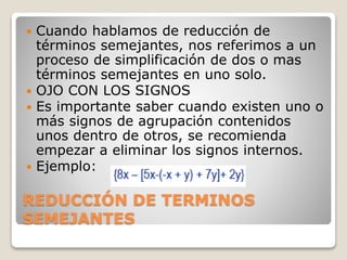 REDUCCIÓN DE TERMINOS
SEMEJANTES
 Cuando hablamos de reducción de
términos semejantes, nos referimos a un
proceso de simplificación de dos o mas
términos semejantes en uno solo.
 OJO CON LOS SIGNOS
 Es importante saber cuando existen uno o
más signos de agrupación contenidos
unos dentro de otros, se recomienda
empezar a eliminar los signos internos.
 Ejemplo:
 