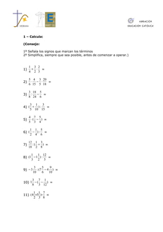 1 – Calcula:

(Consejo:

1º Señala los signos que marcan los términos
2º Simplifica, siempre que sea posible, antes de comenzar a operar.)


     1 3 2
1)    + ⋅ =
     4 2 3

     5 4 3 20
2)    ⋅ − ⋅    =
     6 15 5 18

     3 18 5
3)    :  − =
     8 24 6

    3 1    3
4) ( + ) :   =
    5 10 15

     4 7 5
5)    ⋅( − ) =
     5 3 4

    1 1 5
6) ( − ) : =
    2 4 6

     12 1 3
7)     :( + ) =
     18 2 8

     1   1 12
8) (1 − 1 ) : =
     3   2 5

          3     5    9
9) − 3      : (7 − 4 ) =
         10     6   10

     3 7 1
10) 1 − ( − ) =
     8 3 12

      1 1 7
11) (4 +5 )− =
      2 3 8
 