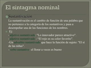 Sustantivación
La sustantivación es el cambio de función de una palabra que
no pertenece a la categoría de los sustantivos y pasa a
desempeñar una de las funciones de los nombres.
 Ej:
-adjetivo sustantivado: "Lo innovador parece atractivo".
-adjetivo sustantivado : “El rojo es su color favorito".
-Un adverbio sustantivado que hace la función de sujeto: "El sí
de las niñas".
-verbo sustantivo: el llorar a veces es bueno
 