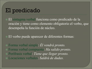  El sintagma verbal funciona como predicado de la
oración y tiene como elemento obligatorio el verbo, que
desempeña la función de núcleo.
 El verbo puede aparecer de diferentes formas:
 Forma verbal simple: Él vendrá pronto.
 Forma verbal compuesta: Ha salido pronto.
 Perífrasis verbal: Tiene que llegar pronto.
 Locuciones verbales: Saldrá de dudas.
 