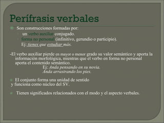 Son construcciones formadas por:
 un verbo auxiliar conjugado.
 forma no personal (infinitivo, gerundio o participio).
Ej: tienes que estudiar más.
-El verbo auxiliar pierde en mayor o menor grado su valor semántico y aporta la
información morfológica, mientras que el verbo en forma no personal
aporta el contenido semántico.
Ej: Anda pensando en su novia.
Anda arrastrando los pies.
 El conjunto forma una unidad de sentido
y funciona como núcleo del SV.
 Tienen significados relacionados con el modo y el aspecto verbales.
 