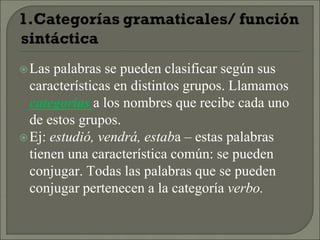 Las palabras se pueden clasificar según sus
características en distintos grupos. Llamamos
categorías a los nombres que recibe cada uno
de estos grupos.
Ej: estudió, vendrá, estaba – estas palabras
tienen una característica común: se pueden
conjugar. Todas las palabras que se pueden
conjugar pertenecen a la categoría verbo.
 