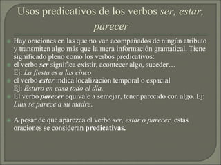 Usos predicativos de los verbos ser, estar,
parecer
 Hay oraciones en las que no van acompañados de ningún atributo
y transmiten algo más que la mera información gramatical. Tiene
significado pleno como los verbos predicativos:
 el verbo ser significa existir, acontecer algo, suceder…
Ej: La fiesta es a las cinco
 el verbo estar indica localización temporal o espacial
Ej: Estuvo en casa todo el día.
 El verbo parecer equivale a semejar, tener parecido con algo. Ej:
Luis se parece a su madre.
 A pesar de que aparezca el verbo ser, estar o parecer, estas
oraciones se consideran predicativas.
 