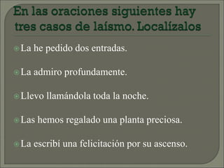 La he pedido dos entradas.
La admiro profundamente.
Llevo llamándola toda la noche.
Las hemos regalado una planta preciosa.
La escribí una felicitación por su ascenso.
 