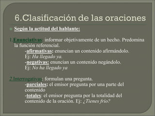  Según la actitud del hablante:
1.Enunciativas: informar objetivamente de un hecho. Predomina
la función referencial.
-afirmativas: enuncian un contenido afirmándolo.
Ej: Ha llegado ya.
-negativas: enuncian un contenido negándolo.
Ej: No ha llegado ya
2.Interrogativas: formulan una pregunta.
-parciales: el emisor pregunta por una parte del
contenido
-totales: el emisor pregunta por la totalidad del
contenido de la oración. Ej: ¿Tienes frío?
 