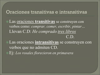 Las oraciones transitivas se construyen con
verbos como: comprar, comer, escribir, pintar…
Llevan C.D: He comprado tres libros
C.D.
Las oraciones intransitivas se construyen con
verbos que no admiten CD.
Ej: Los rosales florecieron en primavera
 