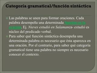  Las palabras se unen para formar oraciones. Cada
palabra desempeña una determinada función en la
oración. Ej. Nieves estudió en Salamanca- estudió es
núcleo del predicado verbal.
 Para saber qué función sintáctica desempeña una
determinada palabra es necesario que ésta aparezca en
una oración. Por el contrario, para saber qué categoría
gramatical tiene una palabra no siempre es necesario
conocer el contexto.
 