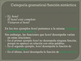  Ej: hotel
El hotel está completo
Visitaron el hotel
En los tres ejemplos hotel pertenece a la misma categoría
gramatical: sustantivo.
Sin embargo, las funciones que hotel desempeña varían
en estas oraciones:
 En el primer ejemplo hotel no desempeña ninguna función,
porque no aparece en relación con otras palabras
 En el segundo ejemplo, hotel desempeña la función de
núcleo del sujeto.
 En el último, hotel desempeña la función de núcleo del CD.
 
