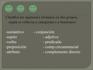 Clasifica los siguientes términos en dos grupos,
según se refieran a categorías o a funciones:
-sustantivo - conjunción
-sujeto - adjetivo
-verbo - predicado
-preposición - comp.circunstancial
-atributo - complemento directo
 