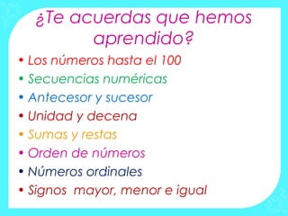 ¿Te acuerdas que hemos
        aprendido?
• Los números hasta el 100
• Secuencias numéricas
• Antecesor y sucesor
• Unidad y decena
• Sumas y restas
• Orden de números
• Números ordinales
• Signos mayor, menor e igual
 