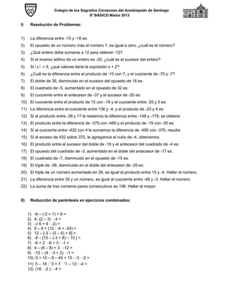 Colegio de los Sagrados Corazones del Arzobispado de Santiago
8º BÁSICO Marzo 2013
I) Resolución de Problemas:
1) La diferencia entre -15 y -18 es:
2) El opuesto de un número más el número 7, es igual a cero, ¿cuál es el número?
3) ¿Qué entero debe sumarse a 12 para obtener -12?
4) Si el inverso aditivo de un entero es -30, ¿cuál es el sucesor del entero?
5) Si x  = 6, ¿qué valores tiene la expresión x + 2?
6) ¿Cuál es la diferencia entre el producto de -15 con 7, y el cuociente de -75 y -7?
7) El doble de 36, disminuido en el sucesor del opuesto de 18 es:
8) El cuadrado de -5, aumentado en el opuesto de 32 es:
9) El cuociente entre el antecesor de -37 y el sucesor de -20 es:
10) El cuociente entre el producto de 15 con -18 y el cuociente entre -25 y 5 es:
11) La diferencia entre el cuociente entre 136 y -4, y el producto de -23 y 4 es:
12) Si al producto entre -38 y 17 le restamos la diferencia entre -148 y -179, se obtiene:
13) El producto entre la diferencia de -375 con -485 y el producto de -19 con -35 es:
14) Si al cuociente entre -432 con 4 le sumamos la diferencia de -495 con -376, resulta:
15) Si al exceso de 432 sobre 375, le agregamos el cubo de -4, obtenemos:
16) El producto entre el sucesor del doble de -18 y el antecesor del cuadrado de -4 es:
17) El opuesto del cuadrado de -3, aumentado en el doble del antecesor de -17 es:
18) El cuadrado de -7, disminuido en el opuesto de -15 es.
19) El triple de -38, disminuido en el doble del antecesor de -35 es:
20) El triple de un número aumentado en 36, es igual al producto entre 15 y -4. Hallar el número.
21) La diferencia entre 35 y un número, es igual al cuociente entre -48 y -3. Hallar el número.
22) La suma de tres números pares consecutivos es 198. Hallar el mayor.
II) Reducción de paréntesis en ejercicios combinados:
1) -6 – (-2 + 1) + 8 =
2) 4- (2 – 3)  -4 =
3) –( 6 + 4 : -2) =
4) 5 – 9 + (12 : -4 + -24) =
5) 12 – [-3 – (5 – 6) + 8] =
6) -8 – [15 – (-3 + 8) – 10 ] =
7) -6 + 2  -6 + 5 : -1 =
8) 4 – (6 – 8) + 3  -12 =
9) -12 – (4  -3 + 2)  -1 =
10) -3 + 10 – 8 – 45 + 15 : -3  -2 =
11) 5 – 18 : -3 + 7  -1 – 12 : -4 =
12) (16  -2 ) : -4 =
 
