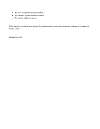No dirás falsos testimonios ni mentiras
        No consentir en pensamientos impuros
        No codiciar los bienes ajenos.



Niñas lean bien la prueba, las preguntas de repente son muy obvias y las respuestas están en otras preguntas,
mucha suerte .



Las quiero mucho
 