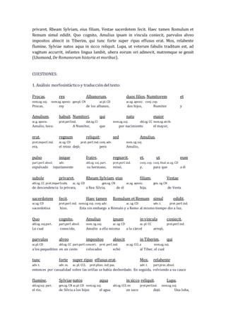 privaret, Rheam Sylviam, eius filiam, Vestae sacerdotem fecit. Haec tamen Romulum et
Remum simul edidit. Quo cognito, Amulius ipsam in vincula coniecit, parvulos alveo
impositos abiecit in Tiberim, qui tunc forte super ripas effusus erat. Mox, relabente
flumine, Sylviae natos aqua in sicco reliquit. Lupa, ut veterum fabulis traditum est, ad
vagitum accurrit, infantes lingua lambit, ubera eorum ori admovit, matremque se gessit
(Lhomond, De Romanorum historia et moribus).
CUESTIONES:
1. Análisis morfosintáctico y traducción del texto:
Procas, rex Albanorum, duos filios, Numitorem et
nom.sg. suj. nom.sg. aposic. gen.pl. CN ac.pl. CD ac.sg. aposic. conj. cop.
Procas, rey de los albanos, dos hijos, Numítor y
Amulium, habuit. Numitori, qui natu maior
ac.g. aposic. pret.perf.ind. dat.sg. CI nom.sg. suj. abl.sg. CC nom.sg. atrib.
Amulio, tuvo. A Numítor, que por nacimiento el mayor,
erat, regnum reliquit; sed Amulius,
pret.imperf. ind. ac.sg. CD pret. perf. ind. conj. adv. nom. sg. suj.
era, el reino dejó; pero Amulio,
pulso inique fratre, regnavit, et, ut eum
part.perf. absol. adv. abl.sg. suj. part. pret.perf. ind. conj. cop. conj. final ac.sg. CD
expulsado injustamente su hermano, reinó, y, para que a él
subole privaret, Rheam Sylviam, eius filiam, Vestae
abl.sg. CC pret.imperf.subj. ac. sg. CD gen.sg. CN ac.sg. aposic. gen. sg. CN
de descendencia lo privara, a Rea Silvia, de él hija, de Vesta
sacerdotem fecit. Haec tamen Romulum et Remum simul edidit.
ac.sg. CD pret.perf. ind. nom.sg. suj. conj. adv. ac. sg. CD adv. t. pret. perf. ind.
sacerdotisa hizo. Esta sin embargo a Rómulo y a Remo al mismo tiempo dio a luz.
Quo cognito, Amulius ipsam in vincula coniecit,
abl.sg. suj.part. part.perf. absol. nom. sg. suj. ac. sg. CD ac. pl. CC pret.perf. ind.
Lo cual conocido, Amulio a ella misma a la cárcel arrojó,
parvulos alveo impositos abiecit in Tiberim, qui
ac.pl. CD abl.sg. CC part.perf. concert. pret. perf. ind. ac.sg. CCL a nom.sg. suj.
a los pequeñitos en un cesto colocados echó al Tíber, el cual
tunc forte super ripas effusus erat. Mox, relabente
adv. t. adv. m. ac. pl. CCL pret.plusc. ind. pas. adv. t. part.pres. absol.
entonces por casualidad sobre las orillas se había desbordado. En seguida, volviendo a su cauce
flumine, Sylviae natos aqua in sicco reliquit. Lupa,
abl.sgsuj. part. gen.sg. CN ac.pl. CD nom.sg. suj. abl.sg. CCL en pret.perf.ind. nom.sg. suj.
el río, de Silvia a los hijos el agua en seco dejó. Una loba,
 