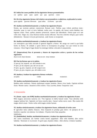83. Indica los casos posibles de las siguientes formas pronominales:
cui quibus quae quas quem qui qua quorum cuius
84. Di si las siguientes formas del relativo son pronombres o adjetivos, explicando la razón:
quae oppida quorum librorum quas urbes cui homo quo urbe
85. Analiza morfosintácticamente y traduce las siguientes frases:
Hostes, qui nostram patriam vastaverunt, Romani sunt.- Puellae, quas vidisti, pulchrae erant.-
Animalia, quae in mari et terra habitant, multa sunt.- In oppido, ubi Caesar castra habebat, tres
legiones erant.- Pueri, quibus praemia promisisti, maiore spe laborabunt.- Omnia quae scio iam
vobis dixi.- Regio est, cuius flumina multas insulas efficiunt.- Dux tres cohortes reliquit, quae castra
defenderent.- Romani in locum pervenerunt, unde hostes se receperant.
86. Analiza morfosintácticamente y traduce las siguientes frases:
Los mensajeros que había enviado el general llegaron a Roma.- Mi amigo me contó lo que había
hecho en Roma.- El soldado a quien dieron la recompensa era griego.- Los que venían no eran
romanos.- César llegó al lugar donde los enemigos habían colocado el campamento.
87. (Imperativos) Pon el presente y futuro de imperativo activo y pasivo de los verbos
siguientes:
duco-is-ere duxi ductum teneo-es-ere tenui tentum
88. Pon las formas que se te piden:
2ª pers.pl. fut. imperat. act. del ostendo-is-ere:
3ª pers. pl. fut. imperat. pas. del oro-as-are:
2ª pers. sg. pres. imperat. act. del surgo-is-ere:
2ª pers. pl. pres. imperat. pas. del reddo-is-ere:
89. Analiza y traduce las siguientes formas verbales:
accipito: crede: mutamini:
90. Analiza morfosintácticamente y traduce las siguientes frases:
Reddite nobis laetitiam.- Patrem matremque semper amatote.- Bonos viros lauda.- Capitote militem
illum.- Munite castra.- Amamini a filiis vestris.- Tace, Lucretia, Sextus Tarquinius sum.
3ª EVALUACIÓN:
91. (Const. espec. con SUM) Analiza morfosintácticamente y traduce las siguientes frases:
Mihi magnus amicorum numerus est.- Tres legiones in Gallia Caesari erant.- Tuus adventus mihi
magnae laetitiae fuit.- Sapientis est bona consilia dare.- Caesari nullae naves erant.- Mea nuntia tibi
magno dolori erunt.- Vestra verba mihi magno solatio fuerant.
92. Analiza sintácticamente y traduce las siguientes frases, utilizando el verbo sum:
El agricultor tenía caballos blancos.- Esta respuesta te produjo gran dolor.- Es (propio) de los
hombres soportar con entereza los trabajos.- El poeta tenía hijas pequeñas.
Indefinidos
93. (Indefinidos) Analiza morfosintácticamente y traduce las siguientes frases:
Alii castra muniebant, alii fortiter contra hostes pugnabant.- Alter nihil habebat, alter omnia
habebat.- Neminem in via invenit.- Si quid cupis, id petere debes.- Alter alterius virtutem laudabat.
94. Analiza morfosintácticamente y traduce las siguientes frases:
 