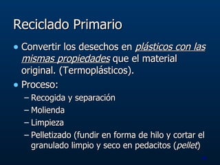 Reciclado Primario Convertir los desechos en  plásticos con las mismas propiedades  que el material original. (Termoplásticos). Proceso: Recogida y separación Molienda Limpieza Pelletizado (fundir en forma de hilo y cortar el granulado limpio y seco en pedacitos ( pellet ) 