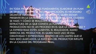 EN TODA PRODUCCIÓN, ES FUNDAMENTAL ELABORAR UN PLAN
DE TRABAJO. DENTRO DE ESTA PLANIFICACIÓN, ES NECESARIO
DELIMITAR CLARAMENTE: QUÉ SE GRABARÁ, QUIÉN ESTARÁ
PRESENTE EN LA GRABACIÓN, DÓNDE TENDRÁ LUGAR, CUÁNDO
SE HARÁ Y CÓMO SE REALIZARÁ. A PESAR DE LA RÍGIDA
ESTRUCTURA DE LA QUE CONSTA LA PLANIFICACIÓN, LA
PRODUCCIÓN NO ES UN PROCESO EN EL QUE LA CREATIVIDAD Y
LA EXPRESIVIDAD ESTÉN AUSENTES. EL REALIZADOR, MANO
DERECHA DEL PRODUCTOR, ES QUIEN HACE USO DE ESA
CREATIVIDAD Y EXPRESIVIDAD, DENTRO DE LOS LÍMITES QUE LE
HAN SIDO MARCADOS. LA ELECCIÓN DEL PRODUCTOR INFLUYE
EN LA CALIDAD DEL PROGRAMA FINAL.
 