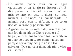 o Un animal puede vivir en el agua
(acuático) o en la tierra (terrestre). El
dinosaurio es conocido como el animal
más extinto en este planeta, de igual
manera el hombre es considerado un
animal, pero con la diferencia de tener
uso de la razón y pensamiento.
o Algunos animales sirven de mascotas que
son los domésticos (De la casa o del
hogar, o relacionado con ellos.) o también
que no se pueden tener como mascotas
porque sería muy peligros ósea los
salvajes (Que no está domesticado y vive
en libertad.)
 