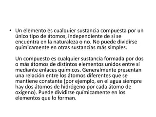 • Un elemento es cualquier sustancia compuesta por un
único tipo de átomos, independiente de si se
encuentra en la naturaleza o no. No puede dividirse
químicamente en otras sustancias más simples.
Un compuesto es cualquier sustancia formada por dos
o más átomos de distintos elementos unidos entre sí
mediante enlaces químicos. Generalmente presentan
una relación entre los átomos diferentes que se
mantiene constante (por ejemplo, en el agua siempre
hay dos átomos de hidrógeno por cada átomo de
oxígeno). Puede dividirse químicamente en los
elementos que lo forman.
 