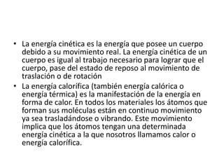 • La energía cinética es la energía que posee un cuerpo
debido a su movimiento real. La energía cinética de un
cuerpo es igual al trabajo necesario para lograr que el
cuerpo, pase del estado de reposo al movimiento de
traslación o de rotación
• La energía calorífica (también energía calórica o
energía térmica) es la manifestación de la energía en
forma de calor. En todos los materiales los átomos que
forman sus moléculas están en continuo movimiento
ya sea trasladándose o vibrando. Este movimiento
implica que los átomos tengan una determinada
energía cinética a la que nosotros llamamos calor o
energía calorífica.
 