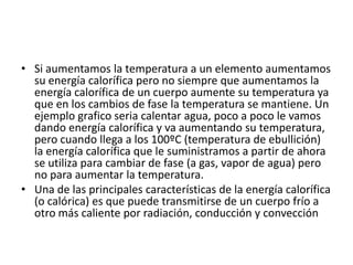 • Si aumentamos la temperatura a un elemento aumentamos
su energía calorífica pero no siempre que aumentamos la
energía calorífica de un cuerpo aumente su temperatura ya
que en los cambios de fase la temperatura se mantiene. Un
ejemplo grafico seria calentar agua, poco a poco le vamos
dando energía calorífica y va aumentando su temperatura,
pero cuando llega a los 100ºC (temperatura de ebullición)
la energía calorífica que le suministramos a partir de ahora
se utiliza para cambiar de fase (a gas, vapor de agua) pero
no para aumentar la temperatura.
• Una de las principales características de la energía calorífica
(o calórica) es que puede transmitirse de un cuerpo frío a
otro más caliente por radiación, conducción y convección
 