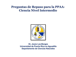 Preguntas de Repaso para la PPAA-
Ciencia Nivel Intermedio
Dr. Jesús Lee-Borges
Universidad de Puerto Rico en Aguadilla
Departamento de Ciencias Naturales
 