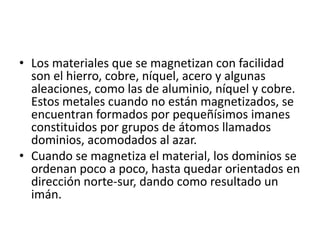 • Los materiales que se magnetizan con facilidad
son el hierro, cobre, níquel, acero y algunas
aleaciones, como las de aluminio, níquel y cobre.
Estos metales cuando no están magnetizados, se
encuentran formados por pequeñísimos imanes
constituidos por grupos de átomos llamados
dominios, acomodados al azar.
• Cuando se magnetiza el material, los dominios se
ordenan poco a poco, hasta quedar orientados en
dirección norte-sur, dando como resultado un
imán.
 