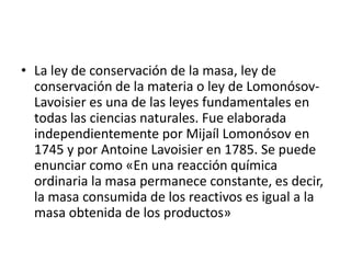 • La ley de conservación de la masa, ley de
conservación de la materia o ley de Lomonósov-
Lavoisier es una de las leyes fundamentales en
todas las ciencias naturales. Fue elaborada
independientemente por Mijaíl Lomonósov en
1745 y por Antoine Lavoisier en 1785. Se puede
enunciar como «En una reacción química
ordinaria la masa permanece constante, es decir,
la masa consumida de los reactivos es igual a la
masa obtenida de los productos»
 