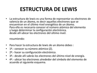ESTRUCTURA DE LEWIS
• La estructura de lewis es una forma de representar os electrones de
valencia de un átomo, es decir aquellos electrones que se
encuentran en el último nivel energético de un átomo.
Para ello es necesario conocer el número atómico del elemento
y luego determinar la configuración electrónica.
desde allí ubicar los electrones del último nivel.
resumiendo:
• Para hacer la estructura de lewis de un átomo debes :
• 1º.- conocer su número atómico (Z).
• 2º.- hacer su configuración electrónica.
• 3º.- desde allí sabrás los electrones del último nivel de energía.
• 4º.- ubicar los electrones alrededor del símbolo del elemento de
acuerdo al siguiente esquema.
 