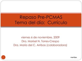 viernes 6 de noviembre, 2009 Dra. Marisel N. Torres-Crespo Dra. María del C. Arribas (colaboradora) Repaso Pre-PCMAS Tema del día:  Currículo marribas 