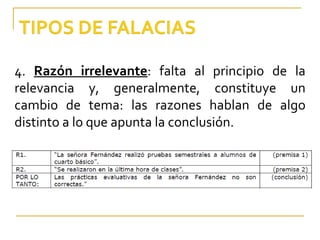 4.  Razón irrelevante : falta al principio de la relevancia y, generalmente, constituye un cambio de tema: las razones hablan de algo distinto a lo que apunta la conclusión. 