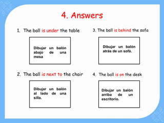 4. Answers
1. The ball is under the table
2. The ball is next to the chair
3. The ball is behind the sofa
4. The ball is on the desk
Dibujar un balón
abajo de una
mesa
Dibujar un balón
atrás de un sofá.
Dibujar un balón
al lado de una
silla.
Dibujar un balón
arriba de un
escritorio.
 