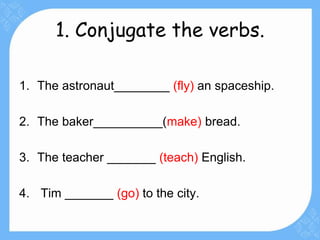 1. Conjugate the verbs.
1. The astronaut________ (fly) an spaceship.
2. The baker__________(make) bread.
3. The teacher _______ (teach) English.
4. Tim _______ (go) to the city.
 