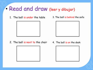• Read and draw (leer y dibujar)
1. The ball is under the table
2. The ball is next to the chair
3. The ball is behind the sofa
4. The ball is on the desk
 